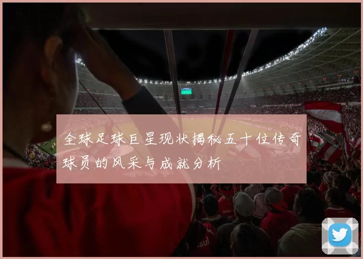 全球足球巨星现状揭秘五十位传奇球员的风采与成就分析