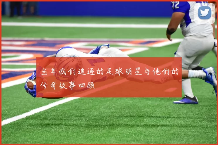 当年我们追逐的足球明星与他们的传奇故事回顾