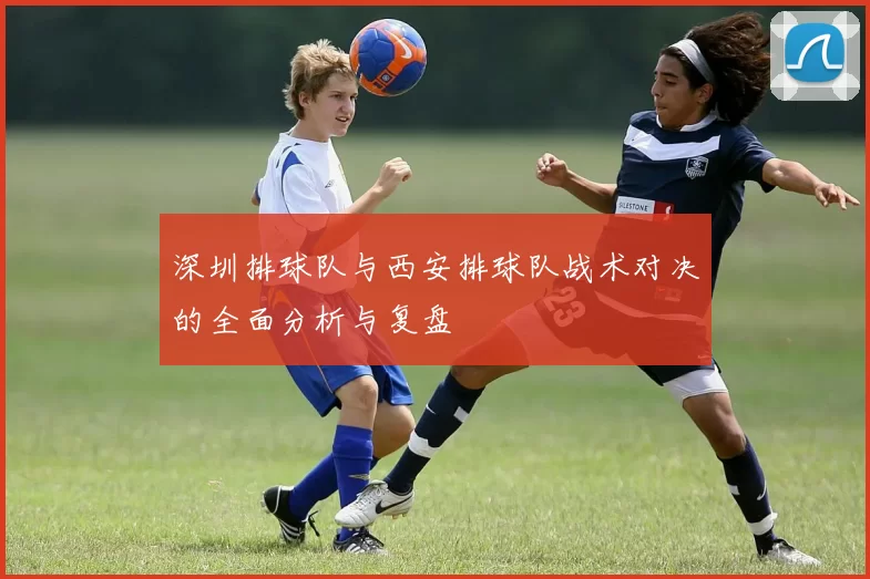 深圳排球队与西安排球队战术对决的全面分析与复盘
