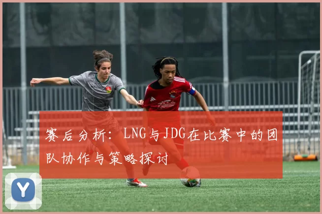 赛后分析：LNG与JDG在比赛中的团队协作与策略探讨