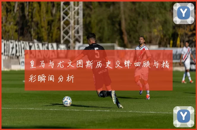 皇马与尤文图斯历史交锋回顾与精彩瞬间分析