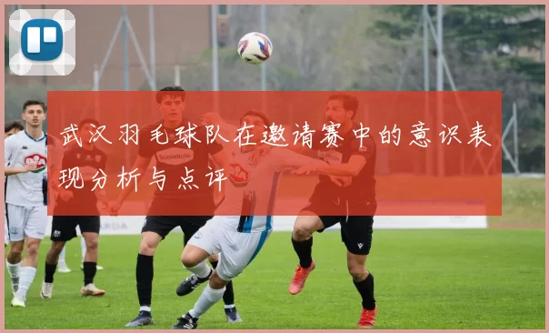 武汉羽毛球队在邀请赛中的意识表现分析与点评