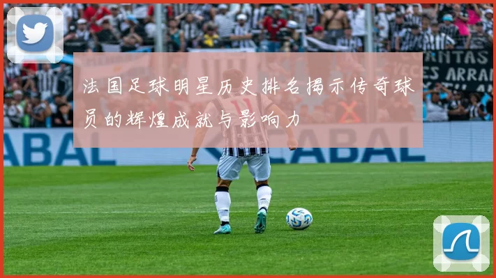 法国足球明星历史排名揭示传奇球员的辉煌成就与影响力