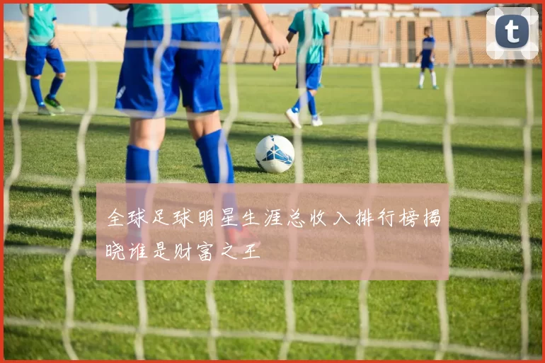 全球足球明星生涯总收入排行榜揭晓谁是财富之王