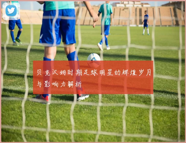 贝克汉姆时期足球明星的辉煌岁月与影响力解析