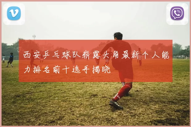 西安乒乓球队崭露头角最新个人能力排名前十选手揭晓