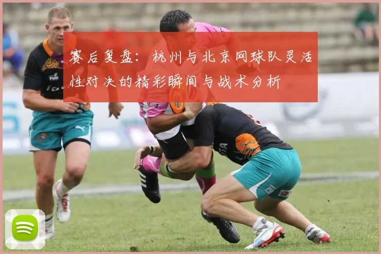 赛后复盘：杭州与北京网球队灵活性对决的精彩瞬间与战术分析