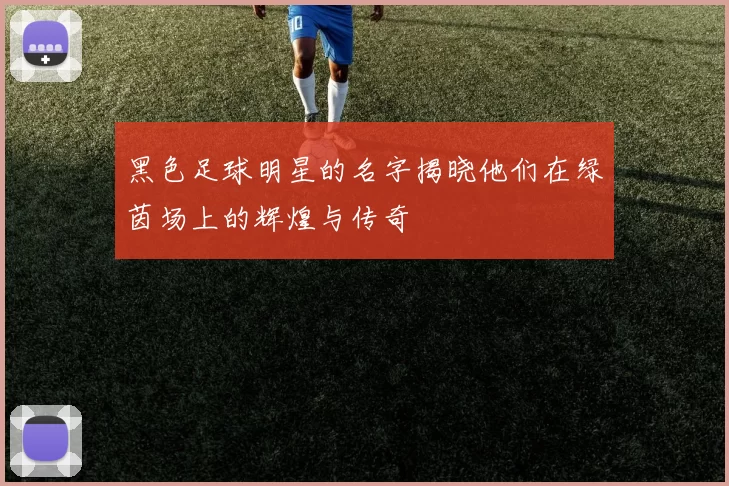 黑色足球明星的名字揭晓他们在绿茵场上的辉煌与传奇