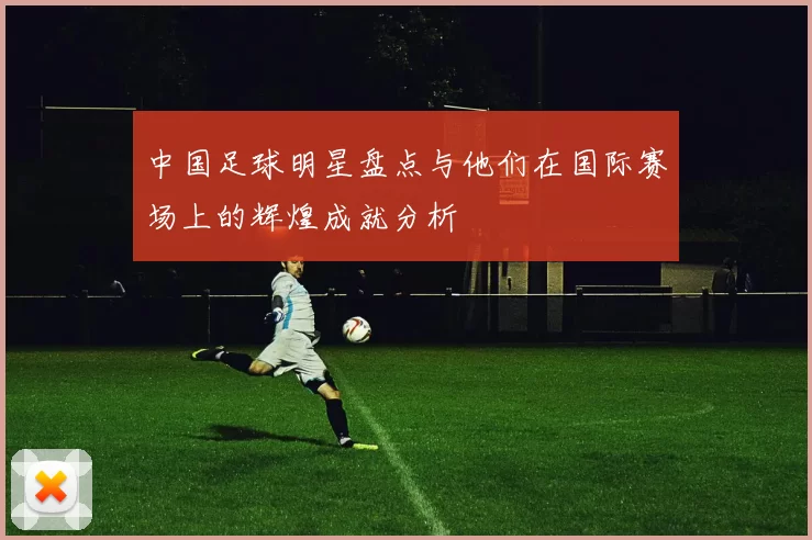 中国足球明星盘点与他们在国际赛场上的辉煌成就分析