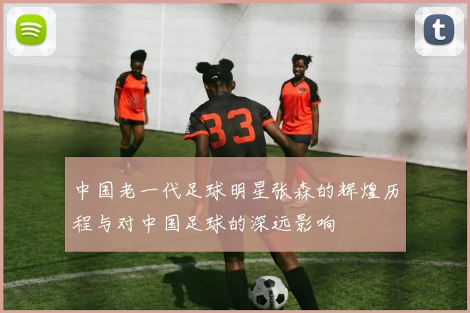 中国老一代足球明星张森的辉煌历程与对中国足球的深远影响