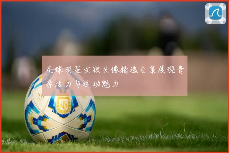 足球明星女孩头像精选合集展现青春活力与运动魅力