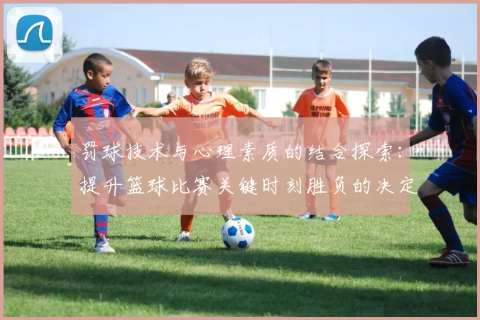 罚球技术与心理素质的结合探索：提升篮球比赛关键时刻胜负的决定性因素
