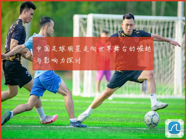 中国足球明星走向世界舞台的崛起与影响力探讨
