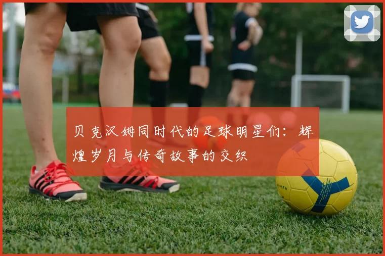 贝克汉姆同时代的足球明星们：辉煌岁月与传奇故事的交织