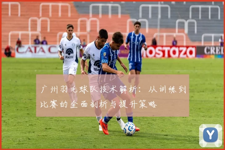广州羽毛球队技术解析：从训练到比赛的全面剖析与提升策略