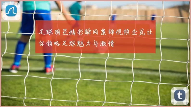足球明星精彩瞬间集锦视频全览让你领略足球魅力与激情