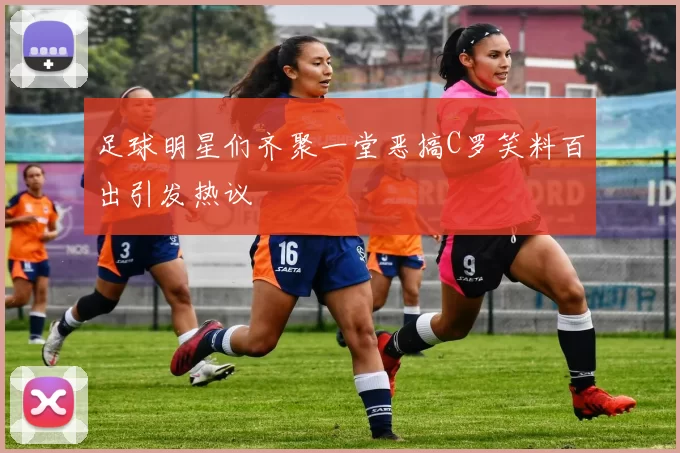 足球明星们齐聚一堂恶搞C罗笑料百出引发热议