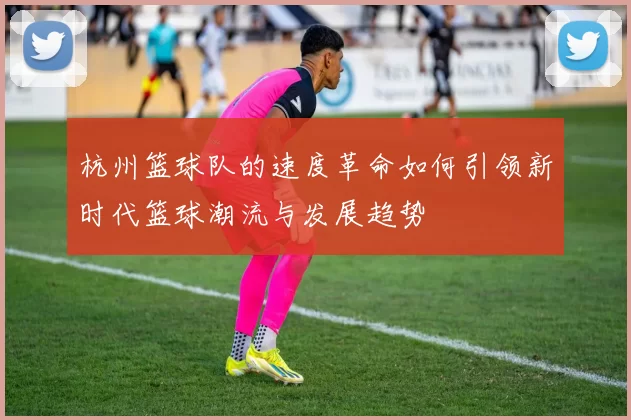杭州篮球队的速度革命如何引领新时代篮球潮流与发展趋势
