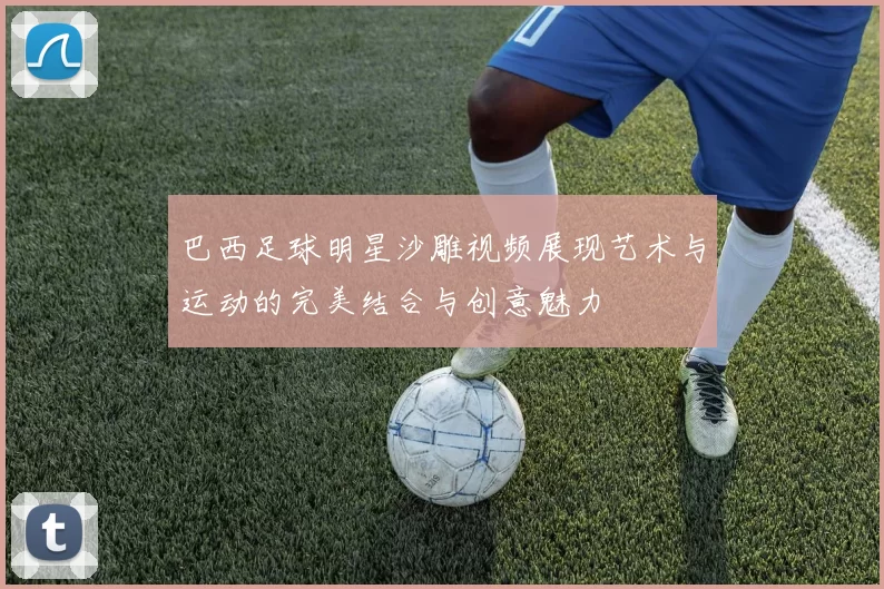 巴西足球明星沙雕视频展现艺术与运动的完美结合与创意魅力