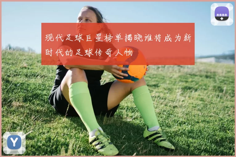 现代足球巨星榜单揭晓谁将成为新时代的足球传奇人物