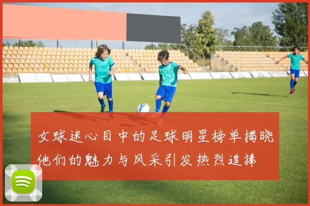 女球迷心目中的足球明星榜单揭晓他们的魅力与风采引发热烈追捧
