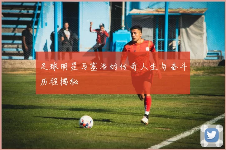 足球明星马塞洛的传奇人生与奋斗历程揭秘