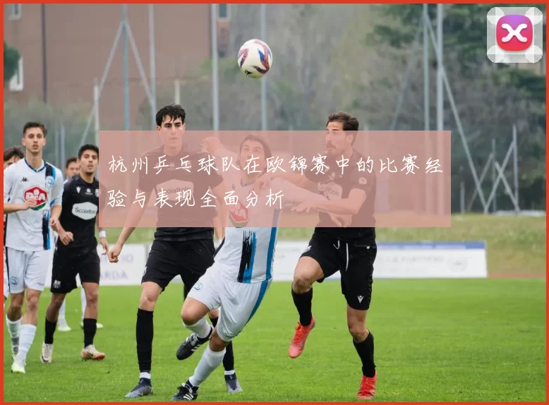 杭州乒乓球队在欧锦赛中的比赛经验与表现全面分析