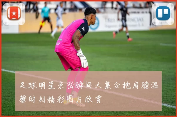足球明星亲密瞬间大集合抱肩膀温馨时刻精彩图片欣赏