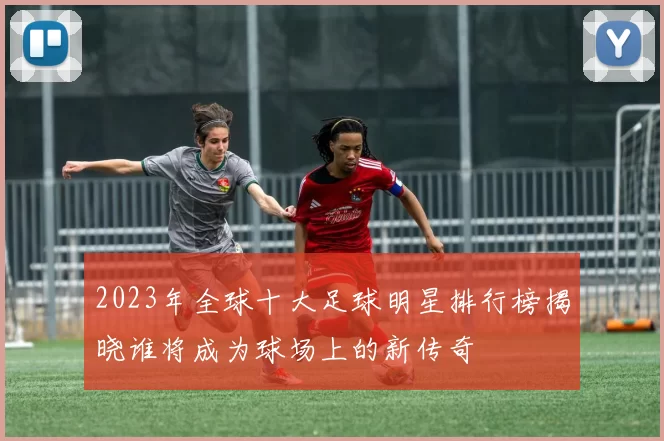 2023年全球十大足球明星排行榜揭晓谁将成为球场上的新传奇