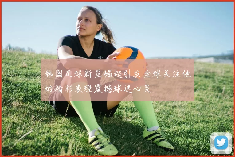 韩国足球新星崛起引发全球关注他的精彩表现震撼球迷心灵