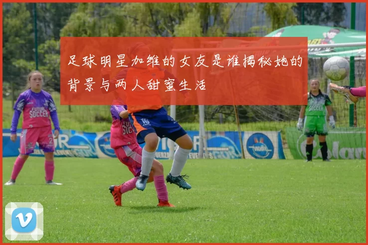 足球明星加维的女友是谁揭秘她的背景与两人甜蜜生活