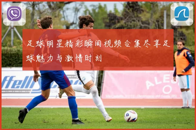 足球明星精彩瞬间视频合集尽享足球魅力与激情时刻