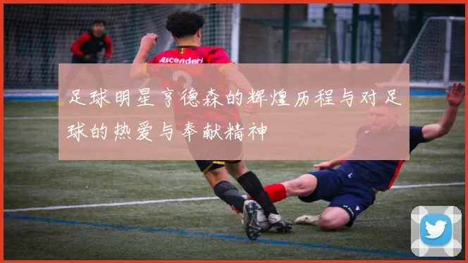 足球明星亨德森的辉煌历程与对足球的热爱与奉献精神