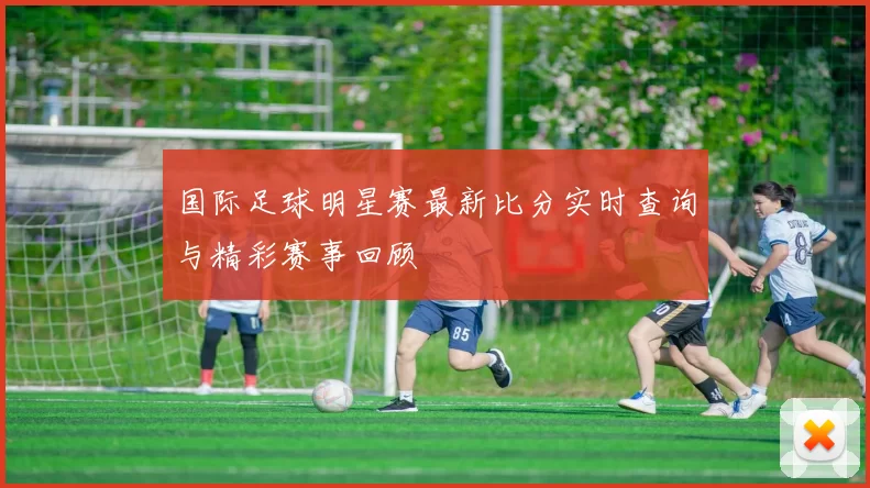 国际足球明星赛最新比分实时查询与精彩赛事回顾