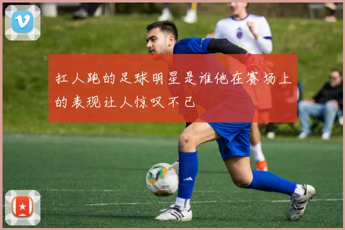 扛人跑的足球明星是谁他在赛场上的表现让人惊叹不已