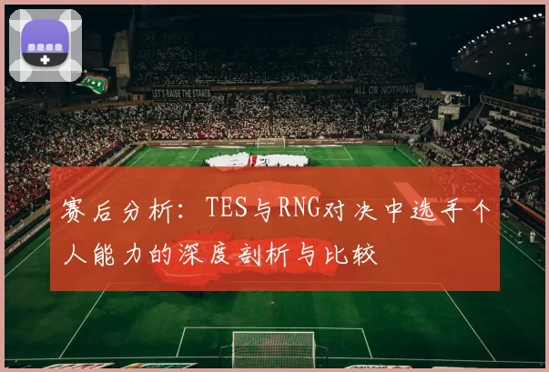 赛后分析：TES与RNG对决中选手个人能力的深度剖析与比较