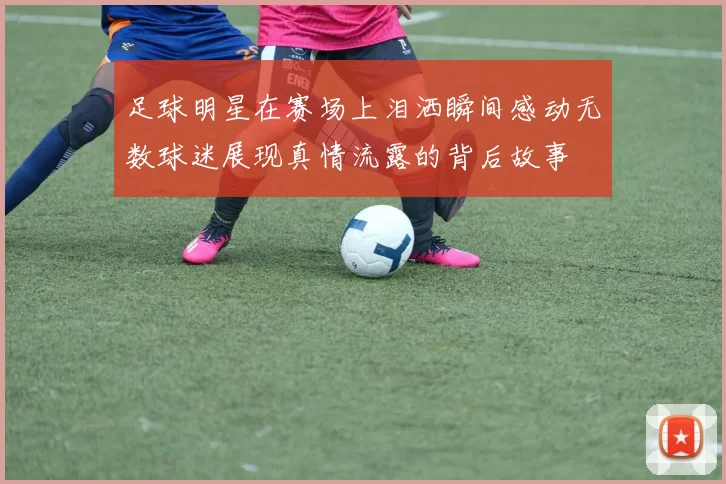 足球明星在赛场上泪洒瞬间感动无数球迷展现真情流露的背后故事