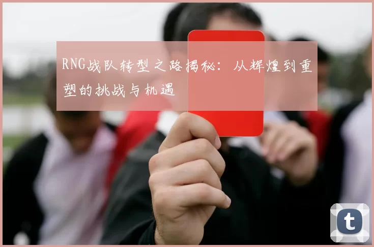 RNG战队转型之路揭秘：从辉煌到重塑的挑战与机遇