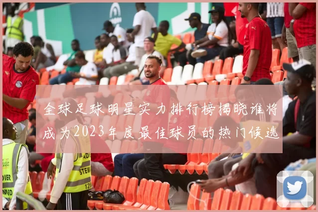 全球足球明星实力排行榜揭晓谁将成为2023年度最佳球员的热门候选人