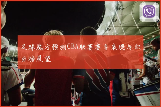 足球魔方预测CBA联赛赛季表现与积分榜展望