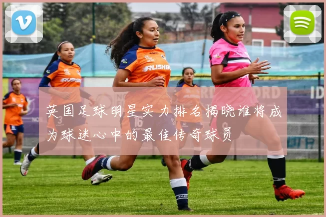 英国足球明星实力排名揭晓谁将成为球迷心中的最佳传奇球员