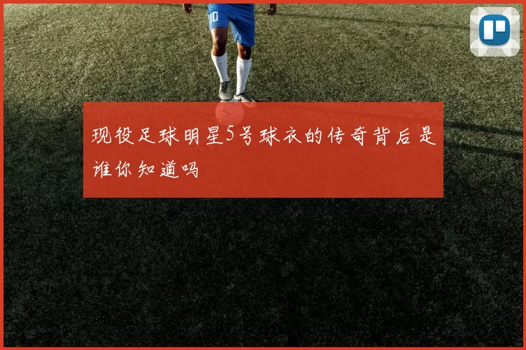现役足球明星5号球衣的传奇背后是谁你知道吗