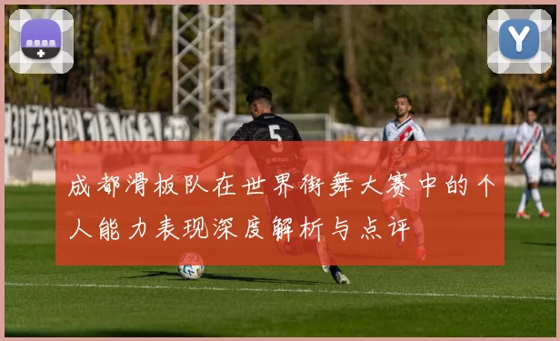 成都滑板队在世界街舞大赛中的个人能力表现深度解析与点评